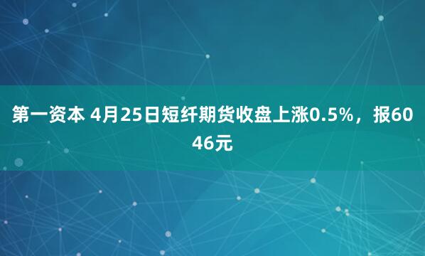 第一资本 4月25日短纤期货收盘上涨0.5%，报6046元