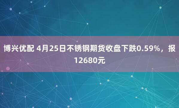 博兴优配 4月25日不锈钢期货收盘下跌0.59%，报12680元