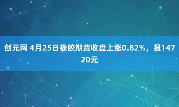 创元网 4月25日橡胶期货收盘上涨0.82%，报14720元