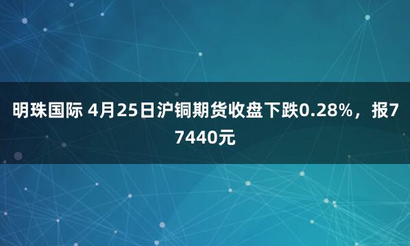 明珠国际 4月25日沪铜期货收盘下跌0.28%，报77440元