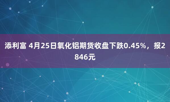 添利富 4月25日氧化铝期货收盘下跌0.45%，报2846元