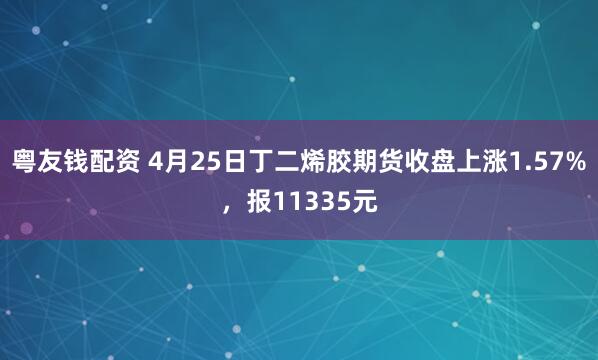 粤友钱配资 4月25日丁二烯胶期货收盘上涨1.57%，报11335元
