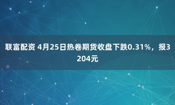 联富配资 4月25日热卷期货收盘下跌0.31%，报3204元