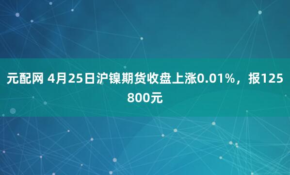 元配网 4月25日沪镍期货收盘上涨0.01%，报125800元
