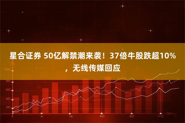 星合证券 50亿解禁潮来袭！37倍牛股跌超10%，无线传媒回应