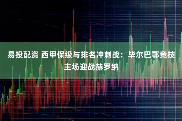 易投配资 西甲保级与排名冲刺战：毕尔巴鄂竞技主场迎战赫罗纳