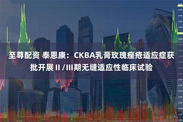 至尊配资 泰恩康：CKBA乳膏玫瑰痤疮适应症获批开展Ⅱ/Ⅲ期无缝适应性临床试验