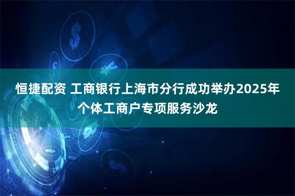 恒捷配资 工商银行上海市分行成功举办2025年个体工商户专项服务沙龙