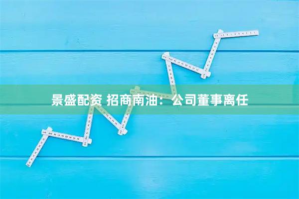 景盛配资 招商南油：公司董事离任