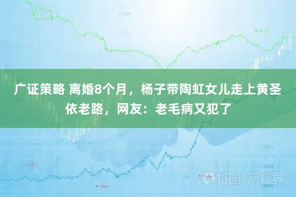 广证策略 离婚8个月，杨子带陶虹女儿走上黄圣依老路，网友：老毛病又犯了