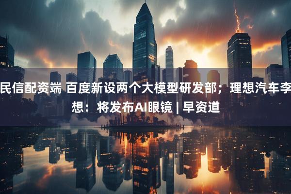 民信配资端 百度新设两个大模型研发部；理想汽车李想：将发布AI眼镜 | 早资道