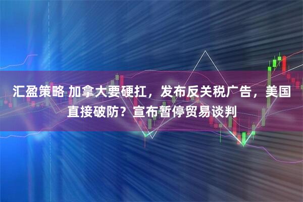 汇盈策略 加拿大要硬扛，发布反关税广告，美国直接破防？宣布暂停贸易谈判