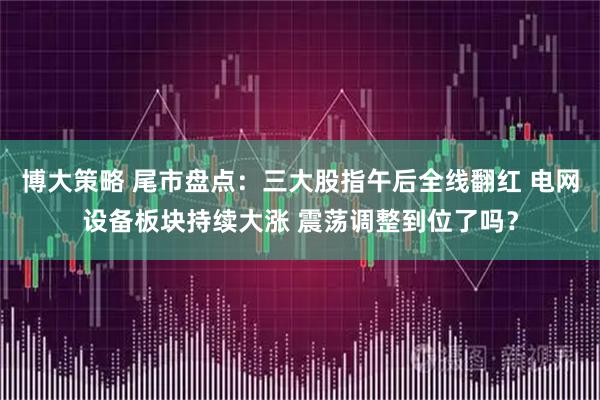 博大策略 尾市盘点：三大股指午后全线翻红 电网设备板块持续大涨 震荡调整到位了吗？