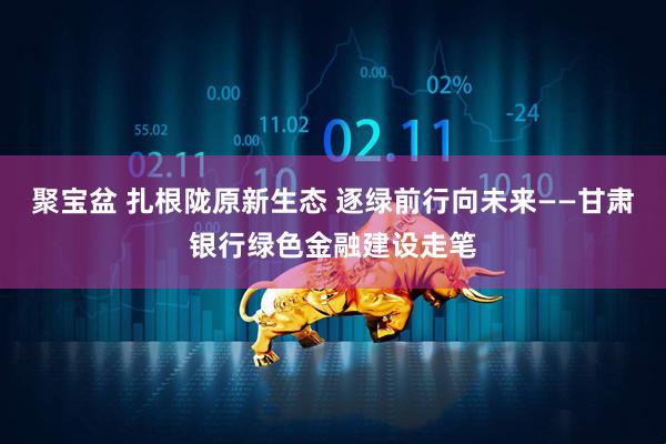 聚宝盆 扎根陇原新生态 逐绿前行向未来——甘肃银行绿色金融建设走笔