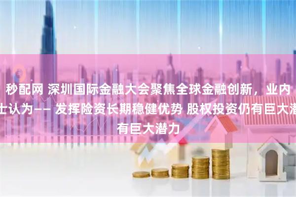 秒配网 深圳国际金融大会聚焦全球金融创新，业内人士认为—— 发挥险资长期稳健优势 股权投资仍有巨大潜力