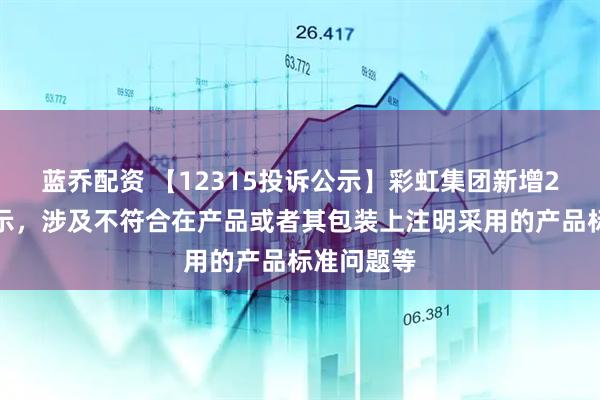 蓝乔配资 【12315投诉公示】彩虹集团新增2件投诉公示，涉及不符合在产品或者其包装上注明采用的产品标准问题等