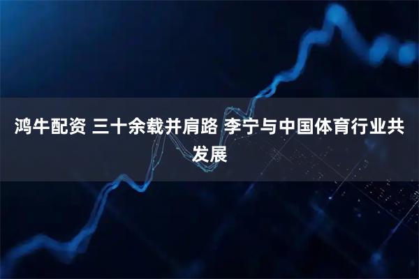 鸿牛配资 三十余载并肩路 李宁与中国体育行业共发展