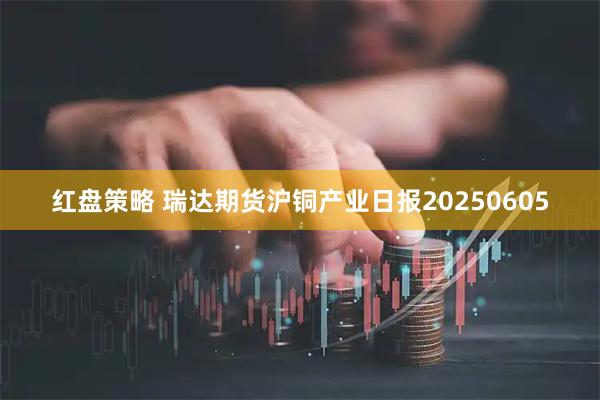 红盘策略 瑞达期货沪铜产业日报20250605