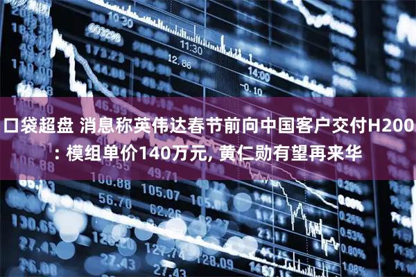 口袋超盘 消息称英伟达春节前向中国客户交付H200: 模组单价140万元, 黄仁勋有望再来华
