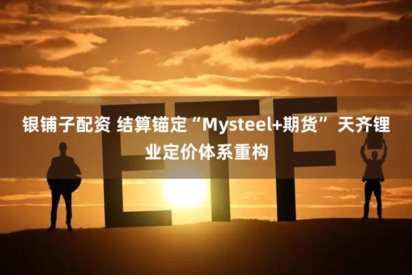 银铺子配资 结算锚定“Mysteel+期货” 天齐锂业定价体系重构