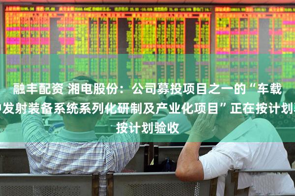 融丰配资 湘电股份：公司募投项目之一的“车载特种发射装备系统系列化研制及产业化项目”正在按计划验收