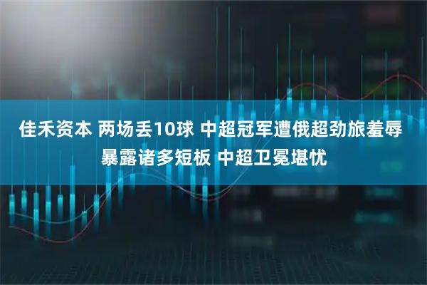 佳禾资本 两场丢10球 中超冠军遭俄超劲旅羞辱 暴露诸多短板 中超卫冕堪忧