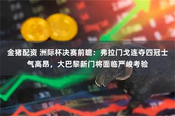 金猪配资 洲际杯决赛前瞻：弗拉门戈连夺四冠士气高昂，大巴黎新门将面临严峻考验