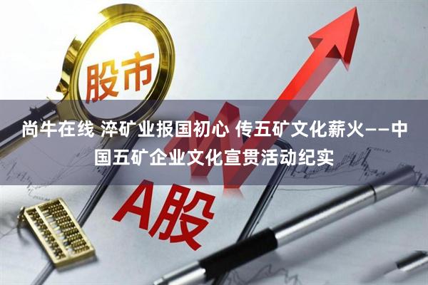 尚牛在线 淬矿业报国初心 传五矿文化薪火——中国五矿企业文化宣贯活动纪实