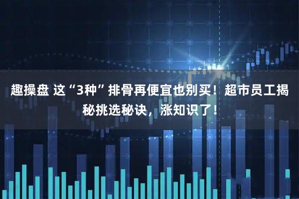 趣操盘 这“3种”排骨再便宜也别买！超市员工揭秘挑选秘诀，涨知识了！