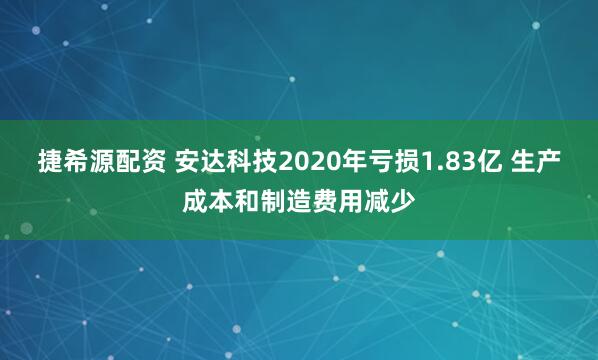 捷希源配资 安达科技2020年亏损1.83亿 生产成本和制造费用减少