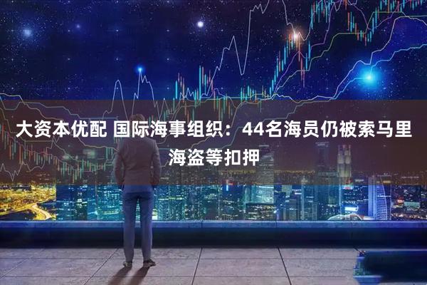 大资本优配 国际海事组织：44名海员仍被索马里海盗等扣押